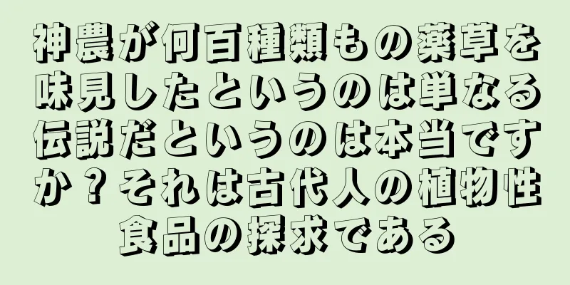 神農が何百種類もの薬草を味見したというのは単なる伝説だというのは本当ですか？それは古代人の植物性食品の探求である