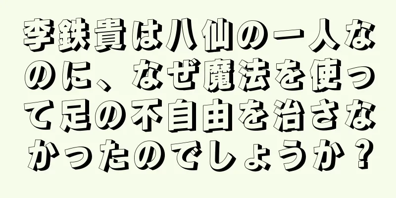 李鉄貴は八仙の一人なのに、なぜ魔法を使って足の不自由を治さなかったのでしょうか？