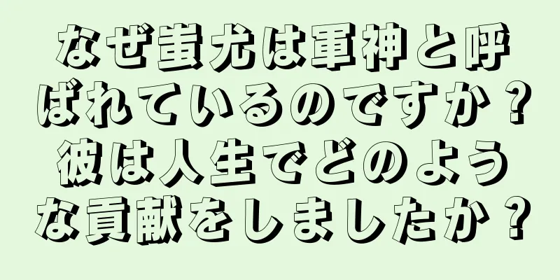 なぜ蚩尤は軍神と呼ばれているのですか？彼は人生でどのような貢献をしましたか？