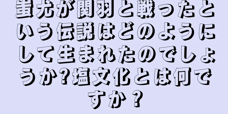 蚩尤が関羽と戦ったという伝説はどのようにして生まれたのでしょうか?塩文化とは何ですか？