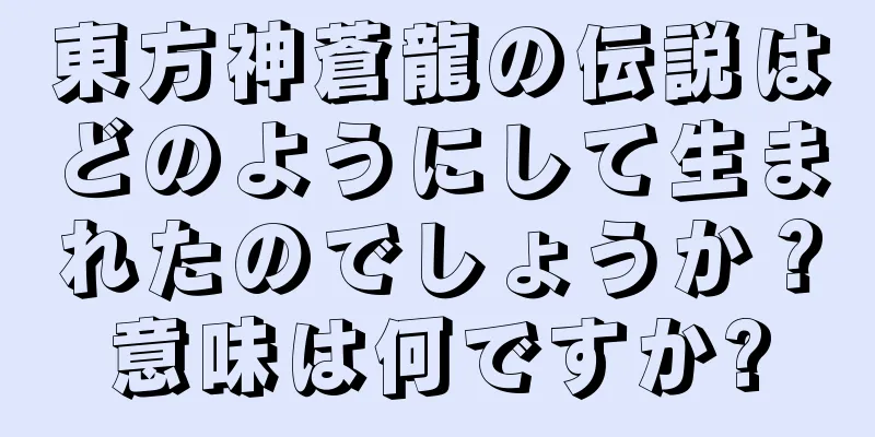 東方神蒼龍の伝説はどのようにして生まれたのでしょうか？意味は何ですか?