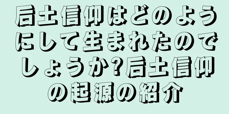 后土信仰はどのようにして生まれたのでしょうか?后土信仰の起源の紹介