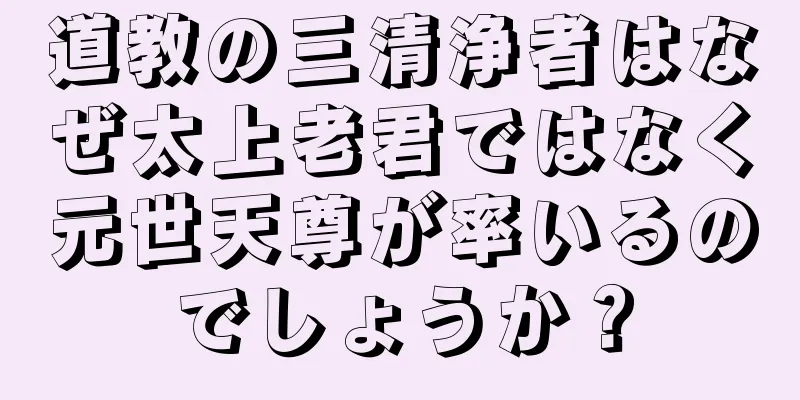 道教の三清浄者はなぜ太上老君ではなく元世天尊が率いるのでしょうか？