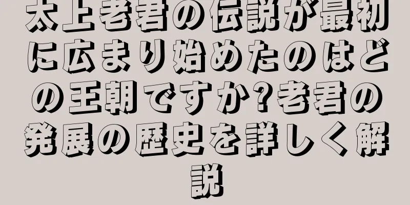 太上老君の伝説が最初に広まり始めたのはどの王朝ですか?老君の発展の歴史を詳しく解説