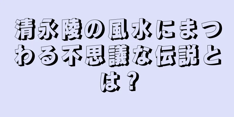 清永陵の風水にまつわる不思議な伝説とは？
