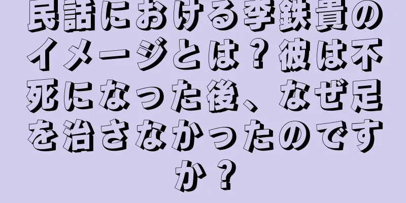 民話における李鉄貴のイメージとは？彼は不死になった後、なぜ足を治さなかったのですか？