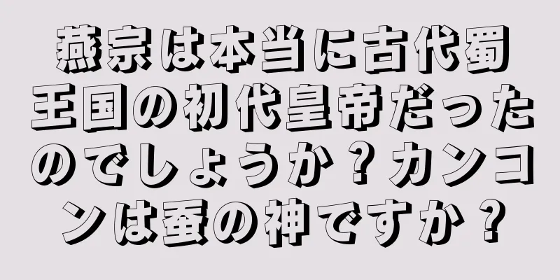 燕宗は本当に古代蜀王国の初代皇帝だったのでしょうか？カンコンは蚕の神ですか？