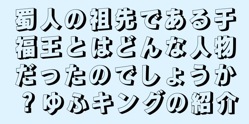 蜀人の祖先である于福王とはどんな人物だったのでしょうか？ゆふキングの紹介