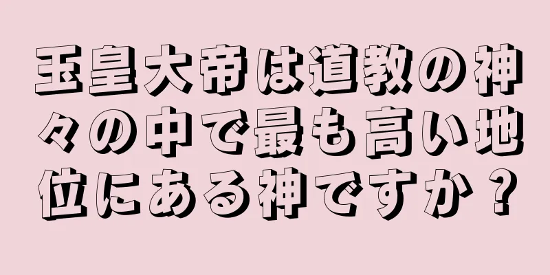 玉皇大帝は道教の神々の中で最も高い地位にある神ですか？