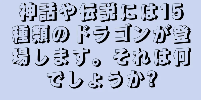神話や伝説には15種類のドラゴンが登場します。それは何でしょうか?