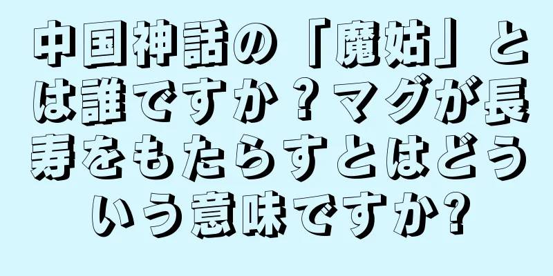 中国神話の「魔姑」とは誰ですか？マグが長寿をもたらすとはどういう意味ですか?
