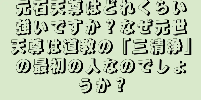 元石天尊はどれくらい強いですか？なぜ元世天尊は道教の「三清浄」の最初の人なのでしょうか？