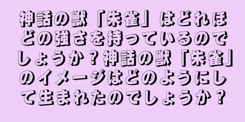 神話の獣「朱雀」はどれほどの強さを持っているのでしょうか？神話の獣「朱雀」のイメージはどのようにして生まれたのでしょうか？