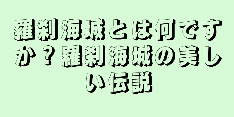羅刹海城とは何ですか？羅刹海城の美しい伝説
