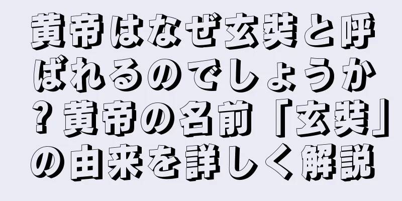 黄帝はなぜ玄奘と呼ばれるのでしょうか？黄帝の名前「玄奘」の由来を詳しく解説