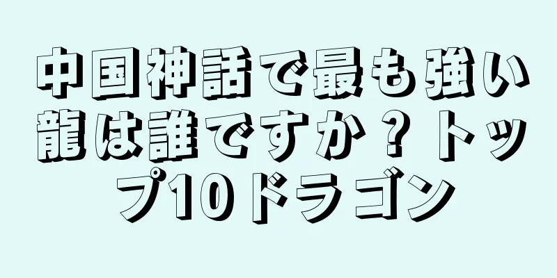 中国神話で最も強い龍は誰ですか？トップ10ドラゴン
