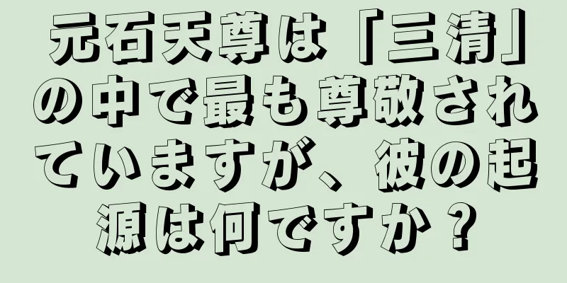 元石天尊は「三清」の中で最も尊敬されていますが、彼の起源は何ですか？