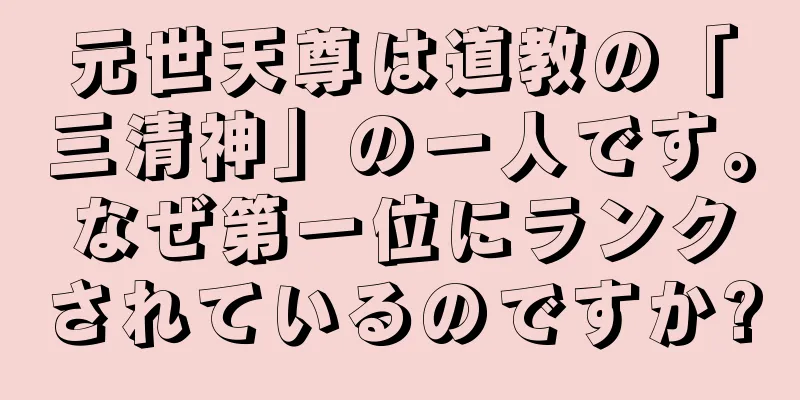元世天尊は道教の「三清神」の一人です。なぜ第一位にランクされているのですか?