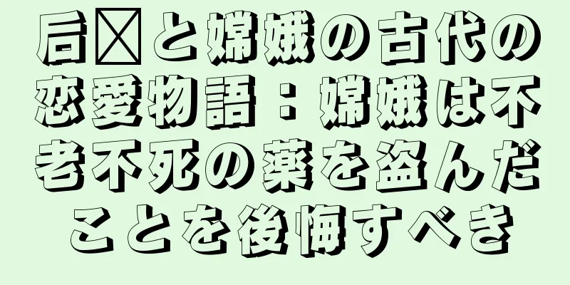 后羿と嫦娥の古代の恋愛物語：嫦娥は不老不死の薬を盗んだことを後悔すべき
