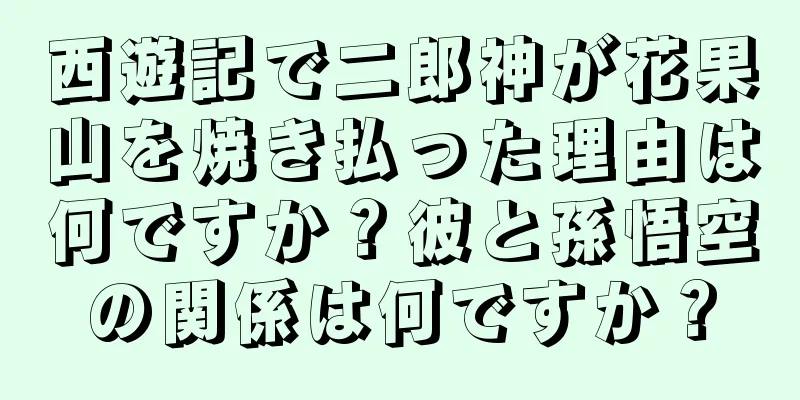 西遊記で二郎神が花果山を焼き払った理由は何ですか？彼と孫悟空の関係は何ですか？