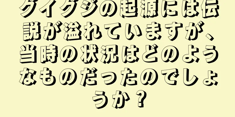 グイグジの起源には伝説が溢れていますが、当時の状況はどのようなものだったのでしょうか？
