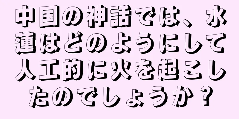 中国の神話では、水蓮はどのようにして人工的に火を起こしたのでしょうか？
