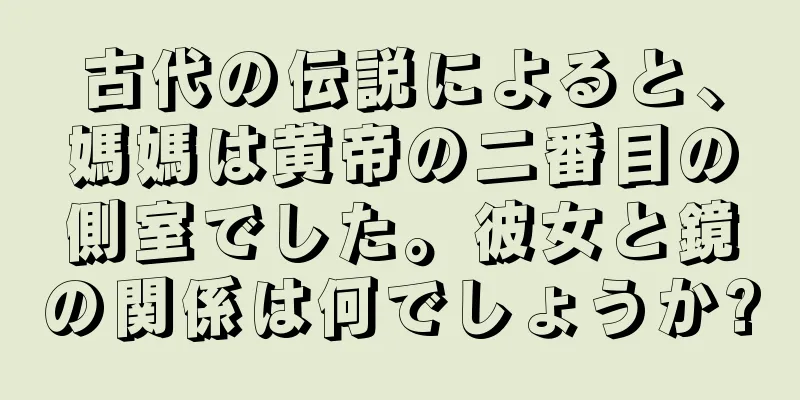 古代の伝説によると、媽媽は黄帝の二番目の側室でした。彼女と鏡の関係は何でしょうか?