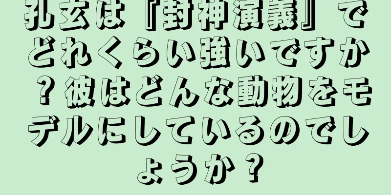 孔玄は『封神演義』でどれくらい強いですか？彼はどんな動物をモデルにしているのでしょうか？