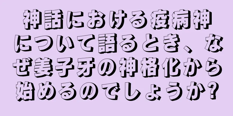 神話における疫病神について語るとき、なぜ姜子牙の神格化から始めるのでしょうか?