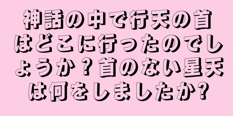 神話の中で行天の首はどこに行ったのでしょうか？首のない星天は何をしましたか?