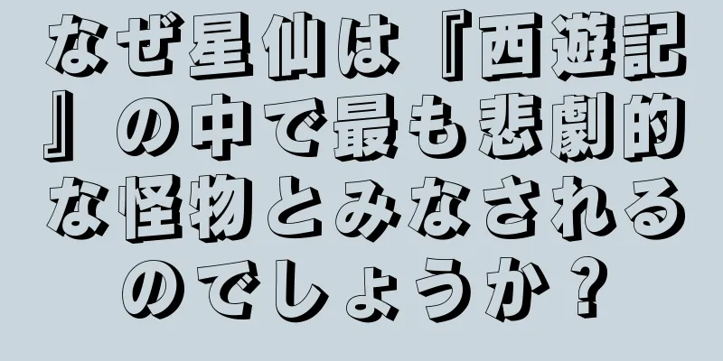 なぜ星仙は『西遊記』の中で最も悲劇的な怪物とみなされるのでしょうか？
