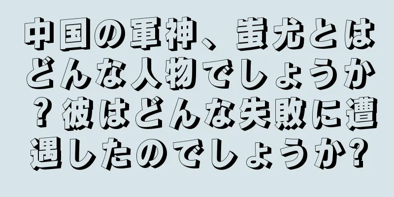 中国の軍神、蚩尤とはどんな人物でしょうか？彼はどんな失敗に遭遇したのでしょうか?