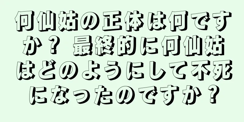 何仙姑の正体は何ですか？ 最終的に何仙姑はどのようにして不死になったのですか？
