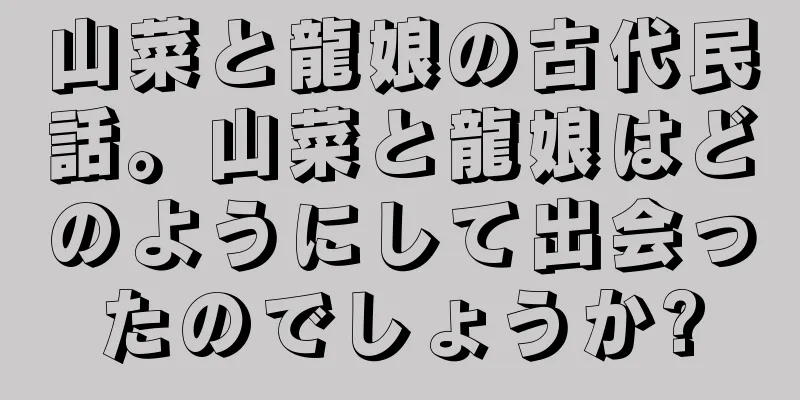 山菜と龍娘の古代民話。山菜と龍娘はどのようにして出会ったのでしょうか?