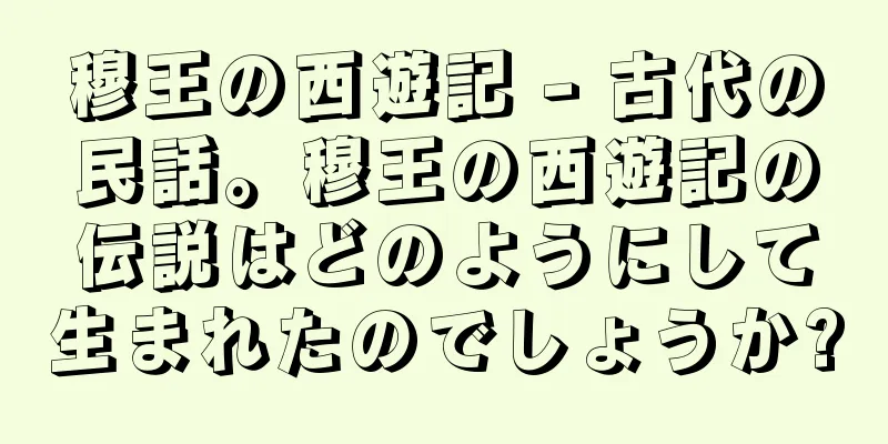 穆王の西遊記 - 古代の民話。穆王の西遊記の伝説はどのようにして生まれたのでしょうか?