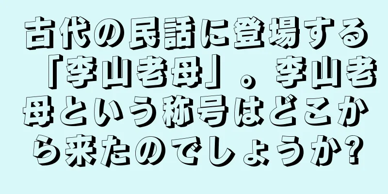 古代の民話に登場する「李山老母」。李山老母という称号はどこから来たのでしょうか?