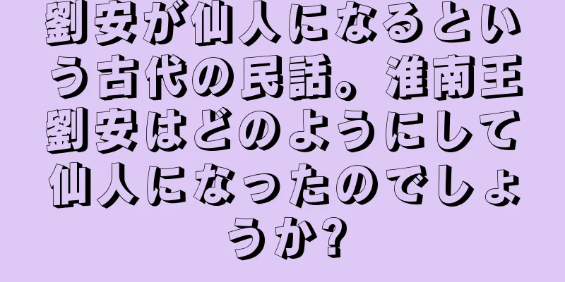劉安が仙人になるという古代の民話。淮南王劉安はどのようにして仙人になったのでしょうか?