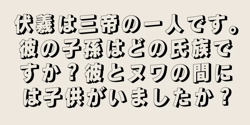 伏羲は三帝の一人です。彼の子孫はどの氏族ですか？彼とヌワの間には子供がいましたか？