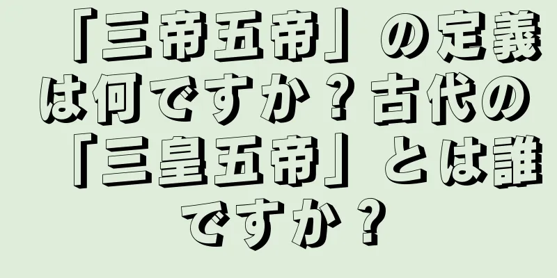 「三帝五帝」の定義は何ですか？古代の「三皇五帝」とは誰ですか？