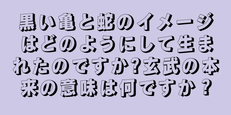 黒い亀と蛇のイメージはどのようにして生まれたのですか?玄武の本来の意味は何ですか？