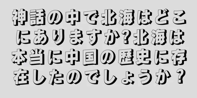 神話の中で北海はどこにありますか?北海は本当に中国の歴史に存在したのでしょうか？