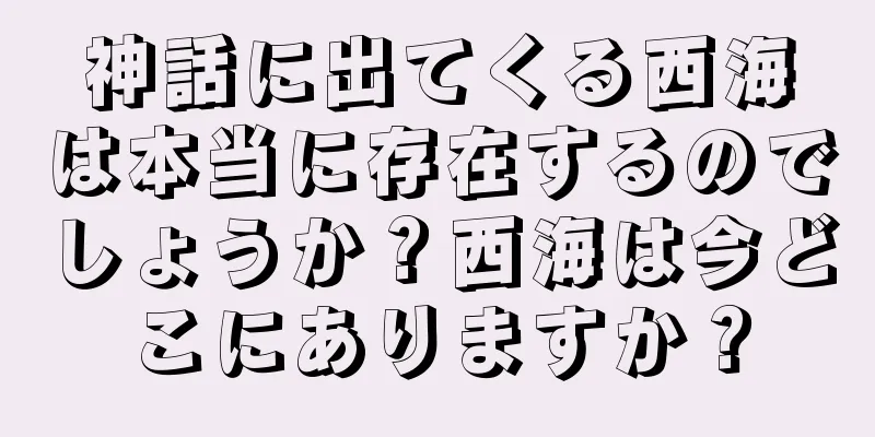 神話に出てくる西海は本当に存在するのでしょうか？西海は今どこにありますか？