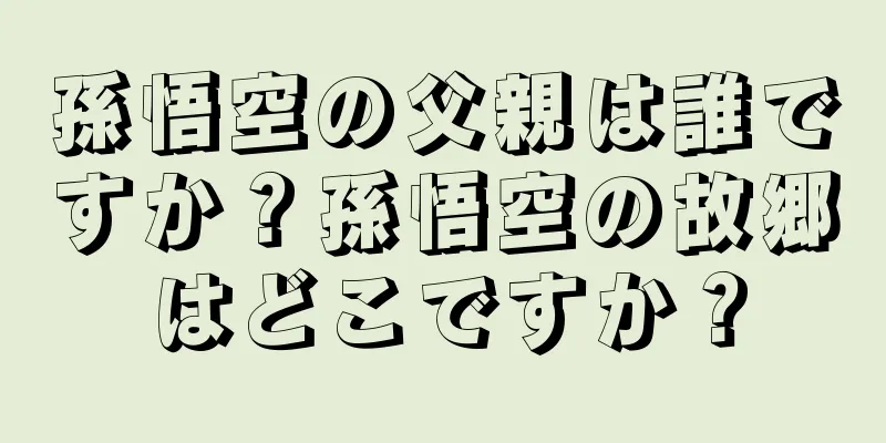 孫悟空の父親は誰ですか？孫悟空の故郷はどこですか？