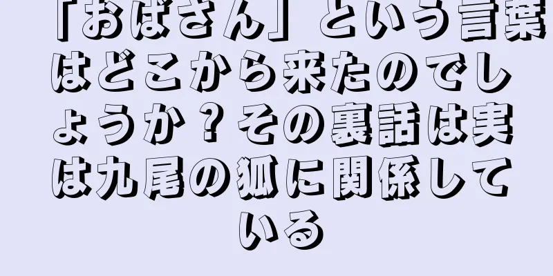 「おばさん」という言葉はどこから来たのでしょうか？その裏話は実は九尾の狐に関係している