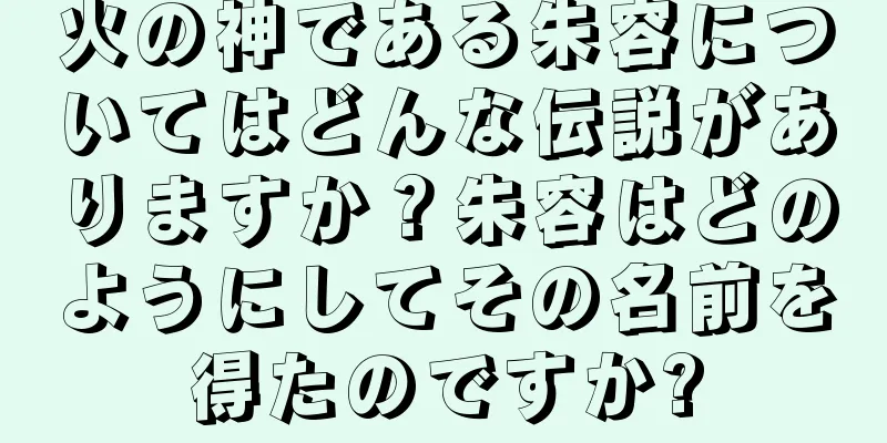 火の神である朱容についてはどんな伝説がありますか？朱容はどのようにしてその名前を得たのですか?