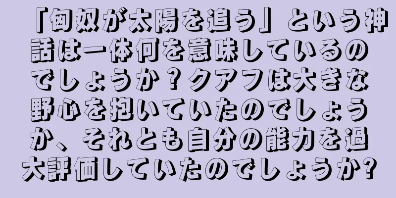 「匈奴が太陽を追う」という神話は一体何を意味しているのでしょうか？クアフは大きな野心を抱いていたのでしょうか、それとも自分の能力を過大評価していたのでしょうか?
