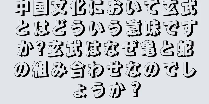 中国文化において玄武とはどういう意味ですか?玄武はなぜ亀と蛇の組み合わせなのでしょうか？