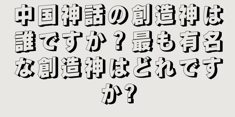 中国神話の創造神は誰ですか？最も有名な創造神はどれですか?