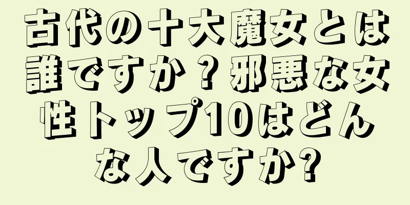 古代の十大魔女とは誰ですか？邪悪な女性トップ10はどんな人ですか?