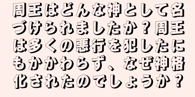 周王はどんな神として名づけられましたか？周王は多くの悪行を犯したにもかかわらず、なぜ神格化されたのでしょうか？